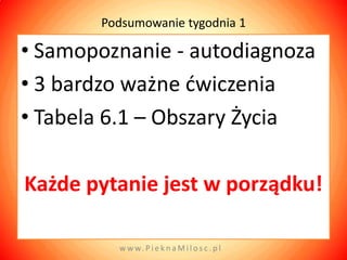 Podsumowanie tygodnia 1

• Samopoznanie - autodiagnoza
• 3 bardzo ważne dwiczenia
• Tabela 6.1 – Obszary Życia

Każde pytanie jest w porządku!

         w w w. P i e k n a M i l o s c . p l
 