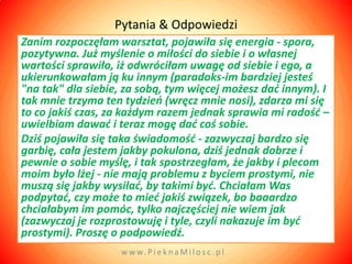 Pytania & Odpowiedzi
Zanim rozpoczęłam warsztat, pojawiła się energia - spora,
pozytywna. Już myślenie o miłości do siebie i o własnej
wartości sprawiło, iż odwróciłam uwagę od siebie i ego, a
ukierunkowałam ją ku innym (paradoks-im bardziej jesteś
"na tak" dla siebie, za sobą, tym więcej możesz dad innym). I
tak mnie trzyma ten tydzieo (wręcz mnie nosi), zdarza mi się
to co jakiś czas, za każdym razem jednak sprawia mi radośd –
uwielbiam dawad i teraz mogę dad coś sobie.
Dziś pojawiła się taka świadomośd - zazwyczaj bardzo się
garbię, cała jestem jakby pokulona, dziś jednak dobrze i
pewnie o sobie myślę, i tak spostrzegłam, że jakby i plecom
moim było lżej - nie mają problemu z byciem prostymi, nie
muszą się jakby wysilad, by takimi byd. Chciałam Was
podpytad, czy może to mied jakiś związek, bo baaardzo
chciałabym im pomóc, tylko najczęściej nie wiem jak
(zazwyczaj je rozprostowuję i tyle, czyli nakazuje im byd
prostymi). Proszę o podpowiedź.
                   w w w. P i e k n a M i l o s c . p l
 