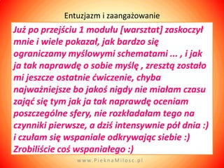 Entuzjazm i zaangażowanie
Już po przejściu 1 modułu *warsztat+ zaskoczył
mnie i wiele pokazał, jak bardzo się
ograniczamy myślowymi schematami ... , i jak
ja tak naprawdę o sobie myślę , zresztą zostało
mi jeszcze ostatnie dwiczenie, chyba
najważniejsze bo jakoś nigdy nie miałam czasu
zająd się tym jak ja tak naprawdę oceniam
poszczególne sfery, nie rozkładałam tego na
czynniki pierwsze, a dziś intensywnie pół dnia :)
i czułam się wspaniale odkrywając siebie :)
Zrobiliście coś wspaniałego :)
               w w w. P i e k n a M i l o s c . p l
 