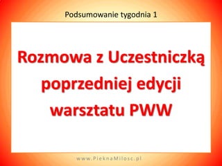 Podsumowanie tygodnia 1




Rozmowa z Uczestniczką
   poprzedniej edycji
    warsztatu PWW

       w w w. P i e k n a M i l o s c . p l
 