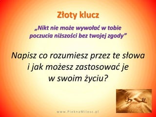 Złoty klucz
      „Nikt nie może wywoład w tobie
    poczucia niższości bez twojej zgody”


Napisz co rozumiesz przez te słowa
   i jak możesz zastosować je
         w swoim życiu?


              w w w. P i e k n a M i l o s c . p l
 