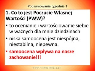 Podsumowanie tygodnia 1
1. Co to jest Poczucie Własnej
Wartości (PWW)?
• to ocenianie i wartościowanie siebie
  w ważnych dla mnie dziedzinach
• niska samoocena jest niespójna,
  niestabilna, niepewna.
• samoocena wpływa na nasze
  zachowanie!!!
            w w w. P i e k n a M i l o s c . p l
 