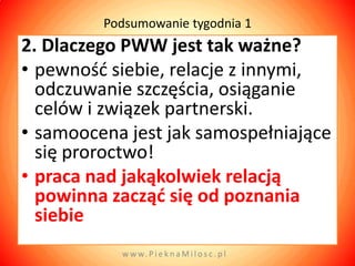 Podsumowanie tygodnia 1
2. Dlaczego PWW jest tak ważne?
• pewnośd siebie, relacje z innymi,
  odczuwanie szczęścia, osiąganie
  celów i związek partnerski.
• samoocena jest jak samospełniające
  się proroctwo!
• praca nad jakąkolwiek relacją
  powinna zacząd się od poznania
  siebie
           w w w. P i e k n a M i l o s c . p l
 