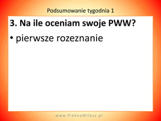 Podsumowanie tygodnia 1

3. Na ile oceniam swoje PWW?
• pierwsze rozeznanie




          w w w. P i e k n a M i l o s c . p l
 