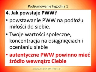 Podsumowanie tygodnia 1
4. Jak powstaje PWW?
• powstawanie PWW na podłożu
  miłości do siebie.
• Twoje wartości społeczne,
  koncentracja na osiągnięciach i
  ocenianiu siebie
• autentyczne PWW powinno mied
  źródło wewnątrz Ciebie
          w w w. P i e k n a M i l o s c . p l
 