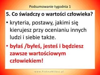 Podsumowanie tygodnia 1

5. Co świadczy o wartości człowieka?
• kryteria, postawy, jakimi się
  kierujesz przy ocenianiu innych
  ludzi i siebie także.
• byłaś /byłeś, jesteś i będziesz
  zawsze wartościowym
  człowiekiem!
           w w w. P i e k n a M i l o s c . p l
 