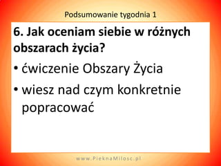 Podsumowanie tygodnia 1

6. Jak oceniam siebie w różnych
obszarach życia?
• dwiczenie Obszary Życia
• wiesz nad czym konkretnie
  popracowad


          w w w. P i e k n a M i l o s c . p l
 