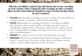 What do you think is typical (special) about one-to-one coaching in your country when compared with coaching in other countries (that coaches from abroad should be aware of when having clients in your country)? Estonia:  The fact that coaching is not yet a widely developed field of activity in business requires a lot of client education. Latvia:   Information on coaching in Latvia is not widely available. Also, by those who heard of it, the coaching   concept is not yet completely   comprehended. Therefore, many clients confuse one-to-one coaching with   consulting and expect to receive concrete advice and recommendations. Poland:   We only have few coaches for top business people. Lithuania:   Clients do not understand what coaching is and how to choose a good coach. Because of this, many   consultants start to work as coach, without special coach education. 