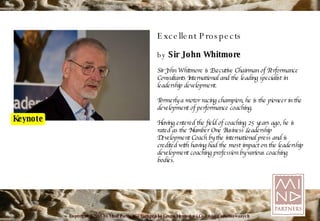 Excellent Prospects by  Sir John Whitmore Sir John Whitmore is Executive Chairman of Performance Consultants International and the leading specialist in leadership development. Formerly a motor racing champion, he is the pioneer in the development of performance coaching. Having entered the field of coaching 25 years ago, he is rated as the Number One Business Leadership Development Coach by the international press and is credited with having had the most impact on the leadership development coaching profession by various coaching bodies. 