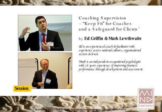Coaching Supervision – “ Keep Fit” for Coaches and a Safeguard for Clients’ by  Ed Griffin & Mark Lewthwaite Ed is an experienced coach & facilitator with experience across national cultures, organisational sectors & levels. Mark is an independent occupational psychologist with 18 years experience of improving business performance through development and assessment. 