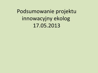 Podsumowanie projektu
innowacyjny ekolog
17.05.2013
 