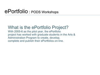 ePortfolio  :  PODS Workshops  What is the ePortfolio Project? With 2005-6 as the pilot year, the ePortfolio project has worked with graduate students in the Arts & Administration Program to create, develop, complete and publish their ePortfolios on-line. 