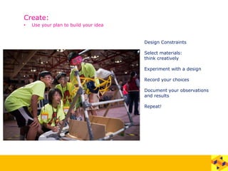 Create:
• Use your plan to build your idea
Design Constraints
Select materials:
think creatively
Experiment with a design
Record your choices
Document your observations
and results
Repeat!
 