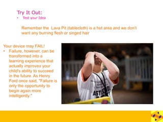 Try It Out:
• Test your Idea
Remember the Lava Pit (tablecloth) is a hot area and we don’t
want any burning flesh or singed hair
Your device may FAIL!
• Failure, however, can be
transformed into a
learning experience that
actually improves your
child's ability to succeed
in the future. As Henry
Ford once said, "Failure is
only the opportunity to
begin again more
intelligently."
 