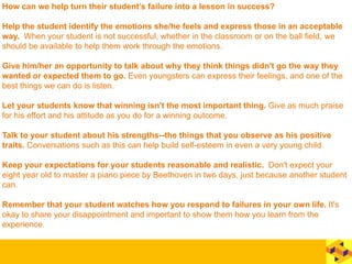How can we help turn their student’s failure into a lesson in success?
Help the student identify the emotions she/he feels and express those in an acceptable
way. When your student is not successful, whether in the classroom or on the ball field, we
should be available to help them work through the emotions.
Give him/her an opportunity to talk about why they think things didn't go the way they
wanted or expected them to go. Even youngsters can express their feelings, and one of the
best things we can do is listen.
Let your students know that winning isn't the most important thing. Give as much praise
for his effort and his attitude as you do for a winning outcome.
Talk to your student about his strengths--the things that you observe as his positive
traits. Conversations such as this can help build self-esteem in even a very young child.
Keep your expectations for your students reasonable and realistic. Don't expect your
eight year old to master a piano piece by Beethoven in two days, just because another student
can.
Remember that your student watches how you respond to failures in your own life. It's
okay to share your disappointment and important to show them how you learn from the
experience.
 