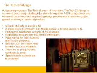 A signature program of The Tech Museum of Innovation, The Tech Challenge is
an annual team design challenge for students in grades 5-12 that introduces and
reinforces the science and engineering design process with a hands-on project
geared to solving a real-world problem.
• Open to students in grades 5-12.
• 3 grade levels: Elementary: 5-6; Middle School: 7-8; High School: 9-12.
• Participants collaborate in teams of 2 to 6 people.
• Registration fees are only $50 for the entire team.
• Fees waived for Title I schools/
after-school programs.
• Solutions can be created with
common, low-cost materials.
• There are no pre-qualifying
conditions to enter.
• Special needs students are
encouraged.
The Tech Challenge
 