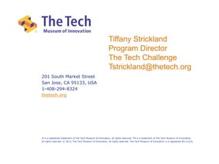 201 South Market Street
San Jose, CA 95133, USA
1-408-294-8324
thetech.org
® is a registered trademark of The Tech Museum of Innovation, all rights reserved. TM is a trademark of The Tech Museum of Innovation,
all rights reserved. © 2013, The Tech Museum of Innovation, all rights reserved. The Tech Museum of Innovation is a registered 501 (c)(3).
Tiffany Strickland
Program Director
The Tech Challenge
Tstrickland@thetech.org
 