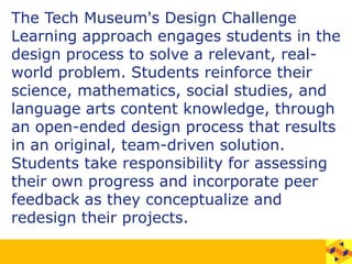 The Tech Museum's Design Challenge
Learning approach engages students in the
design process to solve a relevant, real-
world problem. Students reinforce their
science, mathematics, social studies, and
language arts content knowledge, through
an open-ended design process that results
in an original, team-driven solution.
Students take responsibility for assessing
their own progress and incorporate peer
feedback as they conceptualize and
redesign their projects.
 