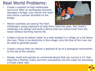 Real World Problems:
• Create a solution to help earthquake
survivors! After an earthquake severely
damages a bridge, your device will reach
and rescue a person stranded on the
bridge.
• Marine scientists are asking The Tech
Challenge’s young engineers to help them clean the seas. Your team’s
challenge is to design and build a device that can collect trash from the
ocean without harming marine life.
• Create a device to deliver water to a tank located in a village on a hill above
the river. There is no electricity in the village; only the flow of the river can
be used to generate power.
• Create a device that can deliver a payload of up to 6 geological instruments
to the top of the volcano.
• Design, build and operate an unmanned device that can survive a 12 -foot
drop into a Martian crater and then successfully exit the crater by ascending
a 6-foot crater wall.
 