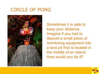 CIRCLE OF PONG
Sometimes it is safe to
keep your distance.
Imagine if you had to
deposit a small piece of
monitoring equipment into
a lava pit that is located in
the middle of an island.
How would you do it?
 
