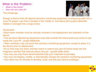 What is the Problem:
• What is the limits?
• How can you solve it?
The Challenge:
Design a Device that will deposit sensitive monitoring equipment (a ping-pong ball) into a
Lava Pit (paper cup) that is located in the middle of and Island (the purple tablecloth
folded or arranged into a large circle).
Constraints:
• Each team member must be actively involved in the deployment and operation of the
device
• The sensitive Monitoring equipment must start outside the Island and must come to rest
inside the Lava Pit - purple tablecloth.
• Team members may not touch the sensitive monitoring equipment, except to place it in
the device prior to deployment.
• At no time may any team member reach or extend any part of his/her body into the
imaginary cylinder that extends above lava pit - (purple table cloth).
• You may use only those items/materials that your materials kit provides.
• You may not destroy, modify, or dramatically change the sensitive monitoring equipment.
• Your team has 30 minutes to develop, build, and test your device prototype.
 