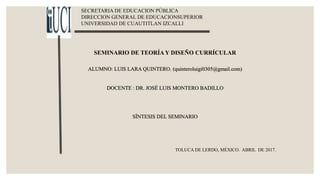 SECRETARIA DE EDUCACION PÚBLICA
DIRECCION GENERAL DE EDUCACIONSUPERIOR
UNIVERSIDAD DE CUAUTITLAN IZCALLI
SEMINARIO DE TEORÍA Y DISEÑO CURRÍCULAR
ALUMNO: LUIS LARA QUINTERO. (quinteroluigi0305@gmail.com)
DOCENTE : DR. JOSÉ LUIS MONTERO BADILLO
SÌNTESIS DEL SEMINARIO
TOLUCA DE LERDO, MÉXICO. ABRIL DE 2017.
 