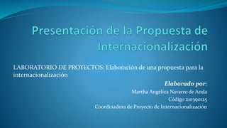 LABORATORIO DE PROYECTOS: Elaboración de una propuesta para la
internacionalización
Elaborado por:
Martha Angélica Navarro de Anda
Código 210390125
Coordinadora de Proyecto de Internacionalización
 
