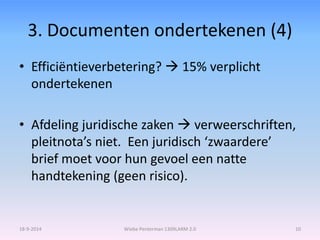 3. Documenten ondertekenen (4) 
• Efficiëntieverbetering?  15% verplicht 
ondertekenen 
• Afdeling juridische zaken  verweerschriften, 
pleitnota’s niet. Een juridisch ‘zwaardere’ 
brief moet voor hun gevoel een natte 
handtekening (geen risico). 
18-9-2014 Wiebe Penterman 1309LARM 2.0 10 
 