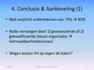 4. Conclusie & Aanbeveling (1) 
• Niet verplicht ondertekenen van 75%  85% 
• Natte vervangen door 1) geavanceerde of 2) 
gekwalificeerde (keuze organisatie  
betrouwbaarheidsniveau) 
• Wegen kosten EH op tegen de baten? 
18-9-2014 Wiebe Penterman 1309LARM 2.0 11 
 