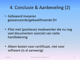 4. Conclusie & Aanbeveling (2) 
• Gefaseerd invoeren 
geavanceerde/gekwalificeerde EH 
• Pilot met (positieve) medewerker die nu nog 
veel documenten voorziet van natte 
handtekening 
• Alleen kosten voor certificaat, niet voor 
software (is al aanwezig) 
18-9-2014 Wiebe Penterman 1309LARM 2.0 12 
