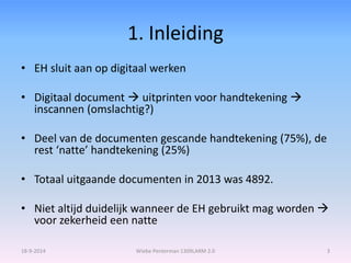 1. Inleiding 
• EH sluit aan op digitaal werken 
• Digitaal document  uitprinten voor handtekening  
inscannen (omslachtig?) 
• Deel van de documenten gescande handtekening (75%), de 
rest ‘natte’ handtekening (25%) 
• Totaal uitgaande documenten in 2013 was 4892. 
• Niet altijd duidelijk wanneer de EH gebruikt mag worden  
voor zekerheid een natte 
18-9-2014 Wiebe Penterman 1309LARM 2.0 3 
 