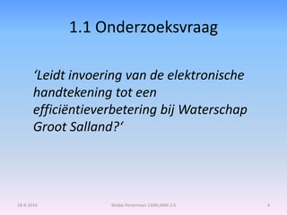 1.1 Onderzoeksvraag 
‘Leidt invoering van de elektronische 
handtekening tot een 
efficiëntieverbetering bij Waterschap 
Groot Salland?‘ 
18-9-2014 Wiebe Penterman 1309LARM 2.0 4 
 