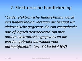 2. Elektronische handtekening 
“Onder elektronische handtekening wordt 
een handtekening verstaan die bestaat uit 
elektronische gegevens die zijn vastgehecht 
aan of logisch geassocieerd zijn met 
andere elektronische gegevens en die 
worden gebruikt als middel voor 
authentificatie”. (art. 3:15a lid 4 BW) 
18-9-2014 Wiebe Penterman 1309LARM 2.0 5 
 