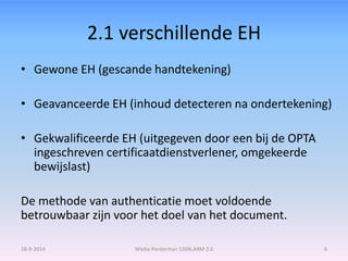 2.1 verschillende EH 
• Gewone EH (gescande handtekening) 
• Geavanceerde EH (inhoud detecteren na ondertekening) 
• Gekwalificeerde EH (uitgegeven door een bij de OPTA 
ingeschreven certificaatdienstverlener, omgekeerde 
bewijslast) 
De methode van authenticatie moet voldoende 
betrouwbaar zijn voor het doel van het document. 
18-9-2014 Wiebe Penterman 1309LARM 2.0 6 
 