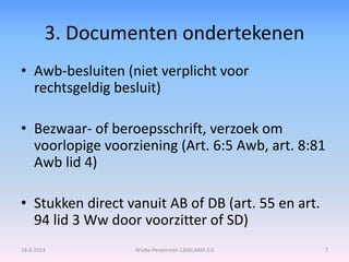 3. Documenten ondertekenen 
• Awb-besluiten (niet verplicht voor 
rechtsgeldig besluit) 
• Bezwaar- of beroepsschrift, verzoek om 
voorlopige voorziening (Art. 6:5 Awb, art. 8:81 
Awb lid 4) 
• Stukken direct vanuit AB of DB (art. 55 en art. 
94 lid 3 Ww door voorzitter of SD) 
18-9-2014 Wiebe Penterman 1309LARM 2.0 7 
 