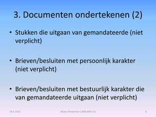 3. Documenten ondertekenen (2) 
• Stukken die uitgaan van gemandateerde (niet 
verplicht) 
• Brieven/besluiten met persoonlijk karakter 
(niet verplicht) 
• Brieven/besluiten met bestuurlijk karakter die 
van gemandateerde uitgaan (niet verplicht) 
18-9-2014 Wiebe Penterman 1309LARM 2.0 8 
 
