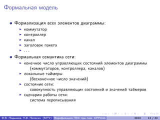 Формальная модель
Формализация всех элементов диаграммы:
коммутатор
контроллер
канал
заголовок пакета
. . .
Формальная семантика сети:
конечное число управляющих состояний элементов диаграммы
(коммутаторов, контроллера, каналов)
локальные таймеры
(бесконечное число значений)
состояние сети:
совокупность управляющих состояний и значений таймеров
сценарии работы сети:
система переписывания
В.В. Подымов, У.В. Попеско (МГУ) Верификация ПКС при пом. UPPAAL 2013 13 / 22
 