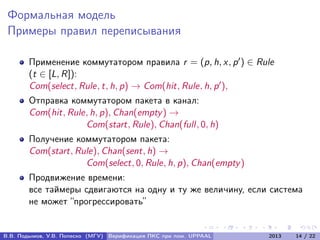 Формальная модель
Примеры правил переписывания
Применение коммутатором правила r = (p, h, x, p ) ∈ Rule
(t ∈ [L, R]):
Com(select, Rule, t, h, p) → Com(hit, Rule, h, p ),
Отправка коммутатором пакета в канал:
Com(hit, Rule, h, p), Chan(empty) →
Com(start, Rule), Chan(full, 0, h)
Получение коммутатором пакета:
Com(start, Rule), Chan(sent, h) →
Com(select, 0, Rule, h, p), Chan(empty)
Продвижение времени:
все таймеры сдвигаются на одну и ту же величину, если система
не может “прогрессировать”
В.В. Подымов, У.В. Попеско (МГУ) Верификация ПКС при пом. UPPAAL 2013 14 / 22
 