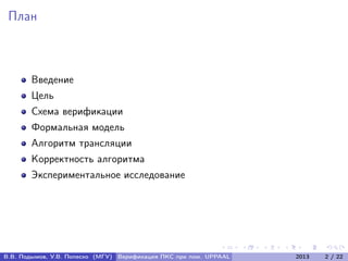 План
Введение
Цель
Схема верификации
Формальная модель
Алгоритм трансляции
Корректность алгоритма
Экспериментальное исследование
В.В. Подымов, У.В. Попеско (МГУ) Верификация ПКС при пом. UPPAAL 2013 2 / 22
 