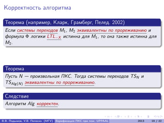 Корректность алгоритма
Теорема (например, Кларк, Грамберг, Пелед. 2002)
Если системы переходов M1, M2 эквивалентны по прореживанию и
формула Φ логики LTL−X истинна для M1, то она также истинна для
M2.
Теорема
Пусть N — произвольная ПКС. Тогда системы переходов TSN и
TSAlg(N) эквивалентны по прореживанию.
Следствие
Алгоритм Alg корректен.
В.В. Подымов, У.В. Попеско (МГУ) Верификация ПКС при пом. UPPAAL 2013 19 / 22
 