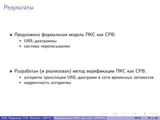 Результаты
Предложена формальная модель ПКС как СРВ:
UML-диаграммы
система переписывания
Разработан (и реализован) метод верификации ПКС как СРВ:
алгоритм трансляции UML-диаграмм в сети временных автоматов
корректность алгоритма
В.В. Подымов, У.В. Попеско (МГУ) Верификация ПКС при пом. UPPAAL 2013 21 / 22
 
