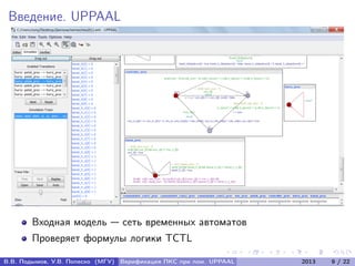 Введение. UPPAAL
Входная модель — сеть временных автоматов
Проверяет формулы логики TCTL
В.В. Подымов, У.В. Попеско (МГУ) Верификация ПКС при пом. UPPAAL 2013 9 / 22
 