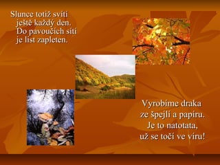 Slunce totiž svítíSlunce totiž svítí
ještě každý den.ještě každý den.
Do pavoučích sítíDo pavoučích sítí
je list zapleten.je list zapleten.
Vyrobíme drakaVyrobíme draka
ze špejlí a papíru.ze špejlí a papíru.
Je to natotata,Je to natotata,
už se točí ve víru!už se točí ve víru!
 