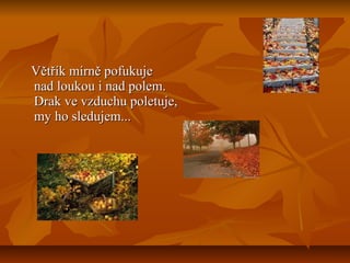 Větřík mírně pofukujeVětřík mírně pofukuje
nad loukou i nad polem.nad loukou i nad polem.
Drak ve vzduchu poletuje,Drak ve vzduchu poletuje,
my ho sledujem...my ho sledujem...
 