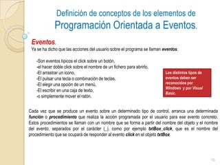 Definición de conceptos de los elementos de Programación Orientada a Eventos.Eventos.Ya se ha dicho que las acciones del usuario sobre el programa se llaman eventos. Son eventos típicos el click sobre un botón, 