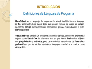 INTRODUCCIÓN Definiciones de Lenguaje de Programa Visual Basic es un lenguaje de programación visual, también llamado lenguaje de 4ta. generación. Esto quiere decir que un gran número de tareas se realizan sin escribir código, simplemente con operaciones gráficas realizadas con el ratón sobre la pantalla.Visual Basic es también un programa basado en objetos, aunque no orientado a objetos como Visual C++. La diferencia está en que Visual Basic utiliza objetos con propiedadesy métodos, pero carece de los mecanismos de herencia y polimorfismo propios de los verdaderos lenguajes orientados a objetos como Java y C++.3