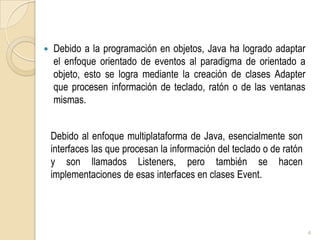 Debido a la programación en objetos, Java ha logrado adaptar el enfoque orientado de eventos al paradigma de orientado a objeto, esto se logra mediante la creación de clases Adapter que procesen información de teclado, ratón o de las ventanas mismas. 4Debido al enfoque multiplataforma de Java, esencialmente son interfaces las que procesan la información del teclado o de ratón y son llamados Listeners, pero también se hacen implementaciones de esas interfaces en clases Event. 