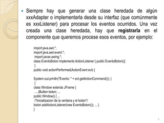 Siempre hay que generar una clase heredada de algún xxxAdapter o implementarla desde su interfaz (que comúnmente es xxxListener) para procesar los eventos ocurridos. Una vez creada una clase heredada, hay que registrarla en el componente que queremos procese esos eventos, por ejemplo:5import java.awt.*; importjava.awt.event.*;importjavax.swing.*;classEventoBotonimplementsActionListener { publicEventoBoton(){  } publicvoidactionPerformed(ActionEventevt) { System.out.println("Evento: " + evt.getActionCommand()); } } classWindowextendsJFrame { ... JButtonboton; ... publicWindow() { ... /*Inicializacion de la ventana y el boton*/ boton.addActionListener(new EventoBoton()); ... } }