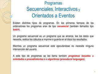 Programas Secuenciales, Interactivos y Orientados a EventosExisten distintos tipos de programas. En los primeros tiempos de los ordenadores los programas eran de tipo secuencial(también llamados tipo batch). Un programa secuencial es un programa que se arranca, lee los datos que necesita, realiza los cálculos e imprime o guarda en el disco los resultados. Mientras un programa secuencial está ejecutándose no necesita ninguna intervención del usuario. A este tipo de programas se les llama también programas basados u orientados a procedimientos o a algoritmos (procedurallanguages).6