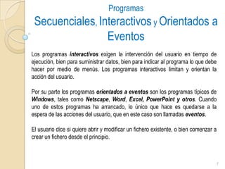 Programas Secuenciales, Interactivos y Orientados a EventosLos programas interactivos exigen la intervención del usuario en tiempo de ejecución, bien para suministrar datos, bien para indicar al programa lo que debe hacer por medio de menús. Los programas interactivos limitan y orientan la acción del usuario.  Por su parte los programas orientados a eventos son los programas típicos de Windows, tales como Netscape, Word, Excel,PowerPoint y otros. Cuando uno de estos programas ha arrancado, lo único que hace es quedarse a la espera de las acciones del usuario, que en este caso son llamadas eventos. El usuario dice si quiere abrir y modificar un fichero existente, o bien comenzar a crear un fichero desde el principio. 7